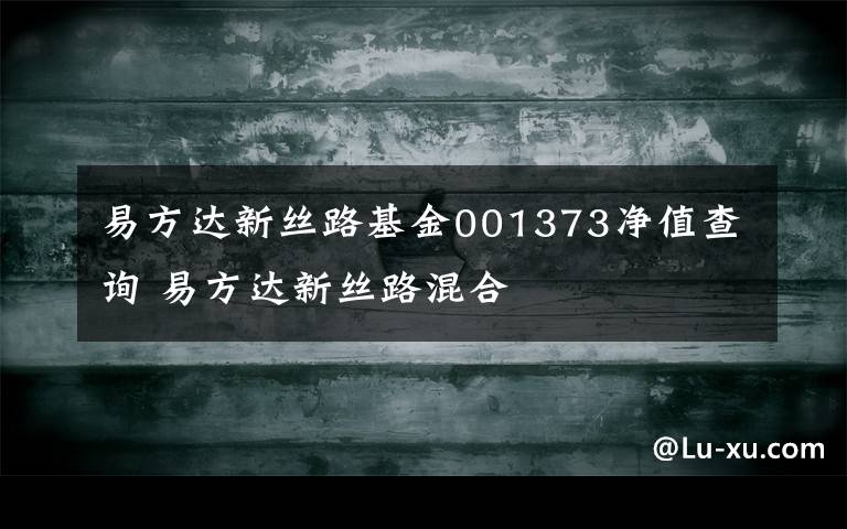 易方达新丝路基金001373净值查询 易方达新丝路混合