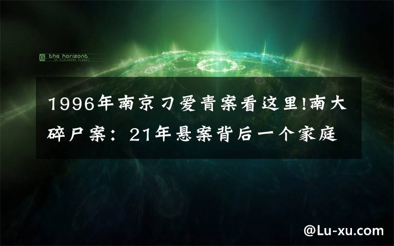 1996年南京刁爱青案看这里!南大碎尸案：21年悬案背后一个家庭的伤痛