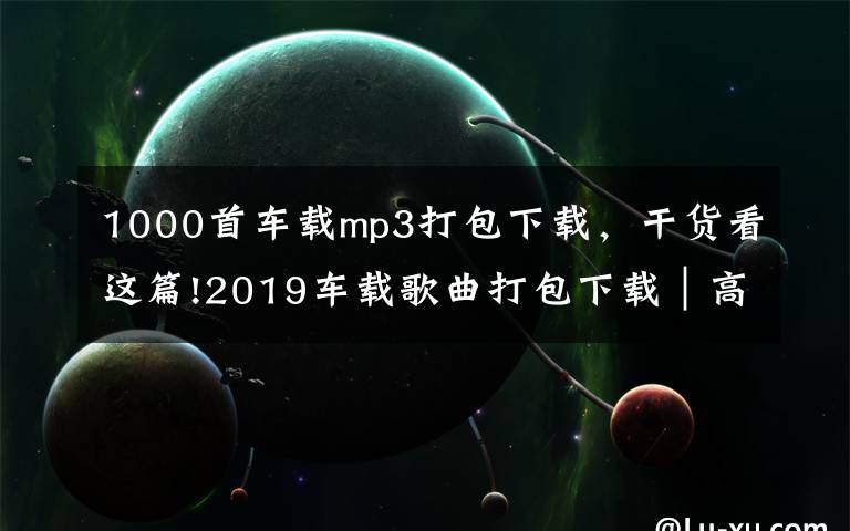 1000首车载mp3打包下载，干货看这篇!2019车载歌曲打包下载｜高品质无损汽车音乐打包下载完整免费版