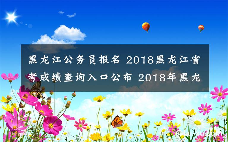 黑龙江公务员报名 2018黑龙江省考成绩查询入口公布 2018年黑龙江公务员考试成绩查询