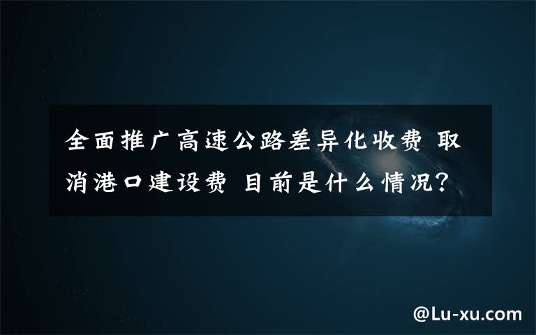 全面推广高速公路差异化收费 取消港口建设费 目前是什么情况？