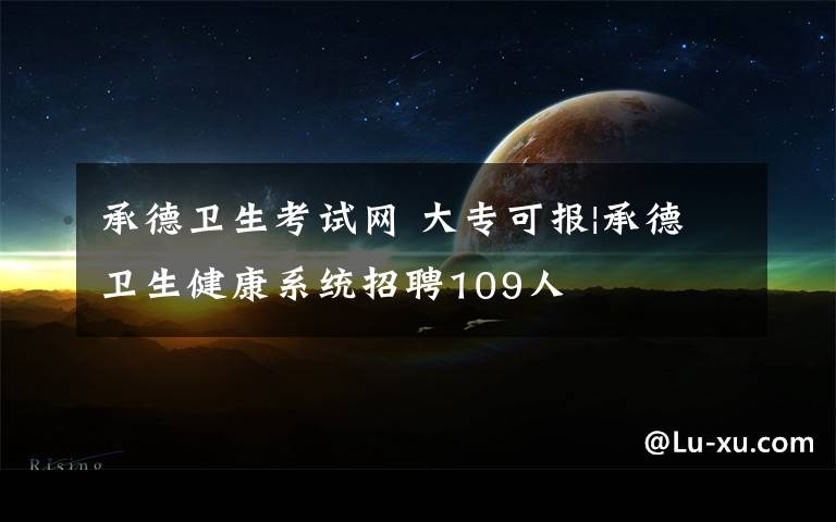 承德卫生考试网 大专可报|承德卫生健康系统招聘109人