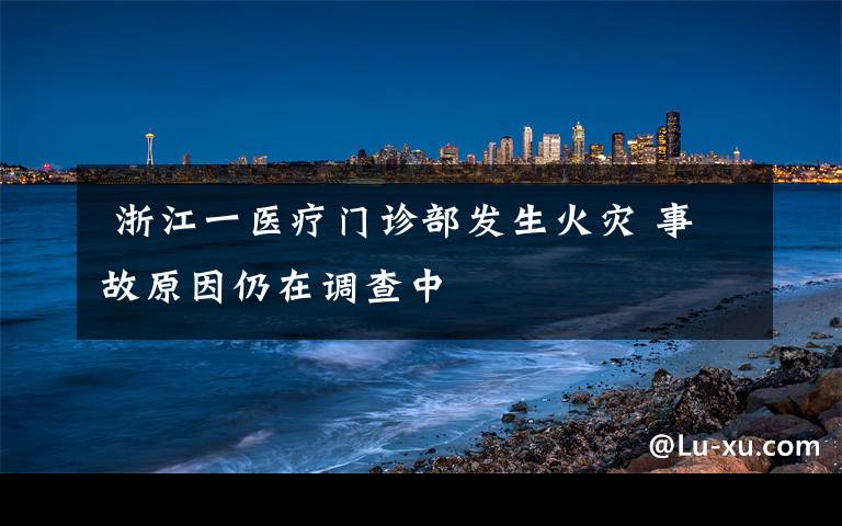  浙江一医疗门诊部发生火灾 事故原因仍在调查中