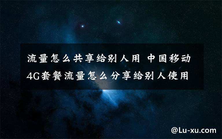 流量怎么共享给别人用 中国移动4G套餐流量怎么分享给别人使用？功能服务如何收费