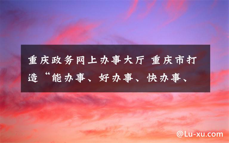 重庆政务网上办事大厅 重庆市打造“能办事、好办事、快办事、办成事”的政务服务体系 “渝快办”让企业和群众办事真愉快