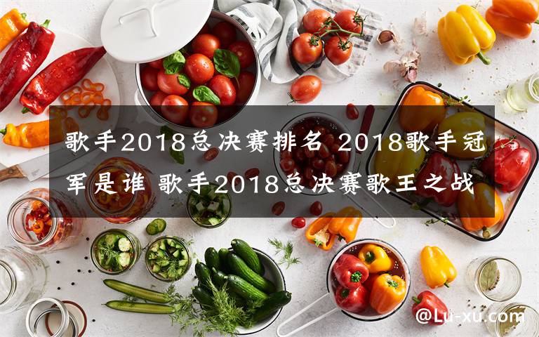 歌手2018总决赛排名 2018歌手冠军是谁 歌手2018总决赛歌王之战最终排名