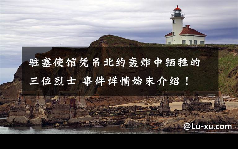 驻塞使馆凭吊北约轰炸中牺牲的三位烈士 事件详情始末介绍！