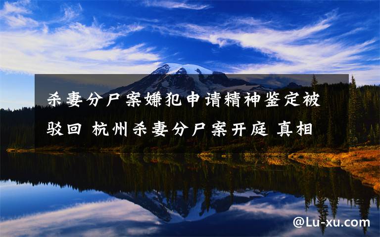 杀妻分尸案嫌犯申请精神鉴定被驳回 杭州杀妻分尸案开庭 真相到底是怎样的？