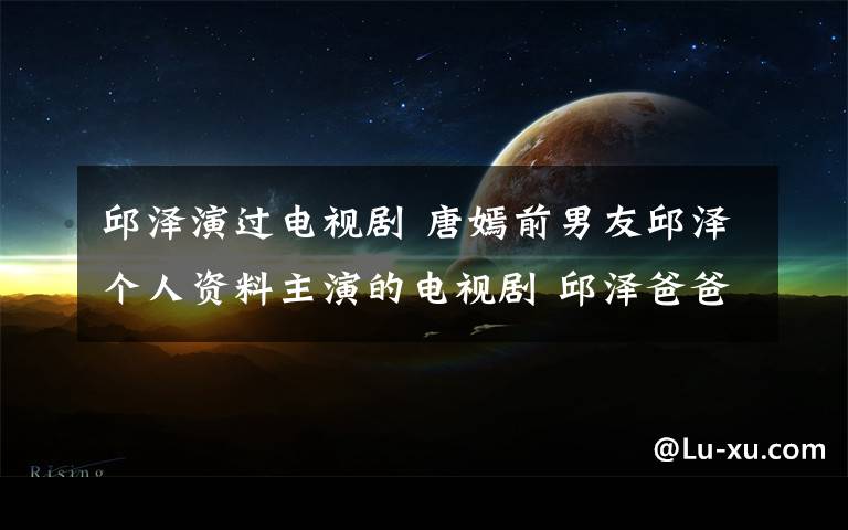 邱泽演过电视剧 唐嫣前男友邱泽个人资料主演的电视剧 邱泽爸爸离世微博不按赞