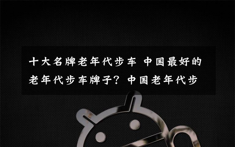 十大名牌老年代步车 中国最好的老年代步车牌子？中国老年代步车品牌排行榜