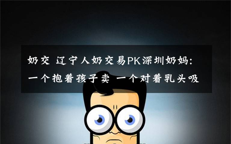 奶交 辽宁人奶交易PK深圳奶妈:一个抱着孩子卖 一个对着乳头吸
