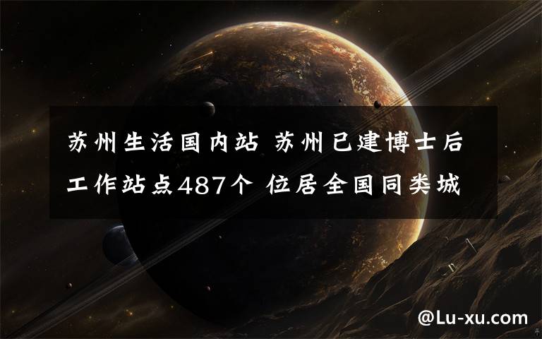 苏州生活国内站 苏州已建博士后工作站点487个 位居全国同类城市之首
