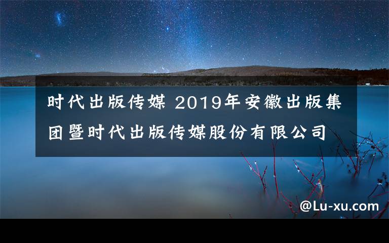 时代出版传媒 2019年安徽出版集团暨时代出版传媒股份有限公司校园招聘53人公告