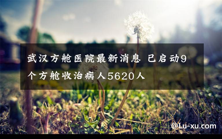 武汉方舱医院最新消息 已启动9个方舱收治病人5620人