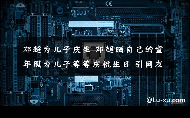 邓超为儿子庆生 邓超晒自己的童年照为儿子等等庆祝生日 引网友吐槽