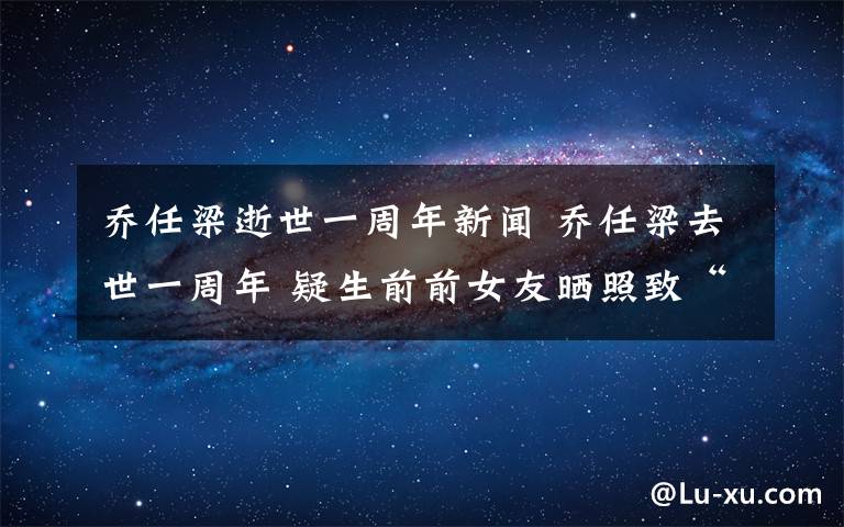 乔任梁逝世一周年新闻 乔任梁去世一周年 疑生前前女友晒照致“最爱的你”