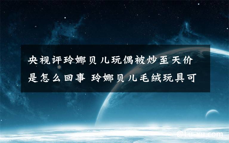 央视评玲娜贝儿玩偶被炒至天价是怎么回事 玲娜贝儿毛绒玩具可以站立么