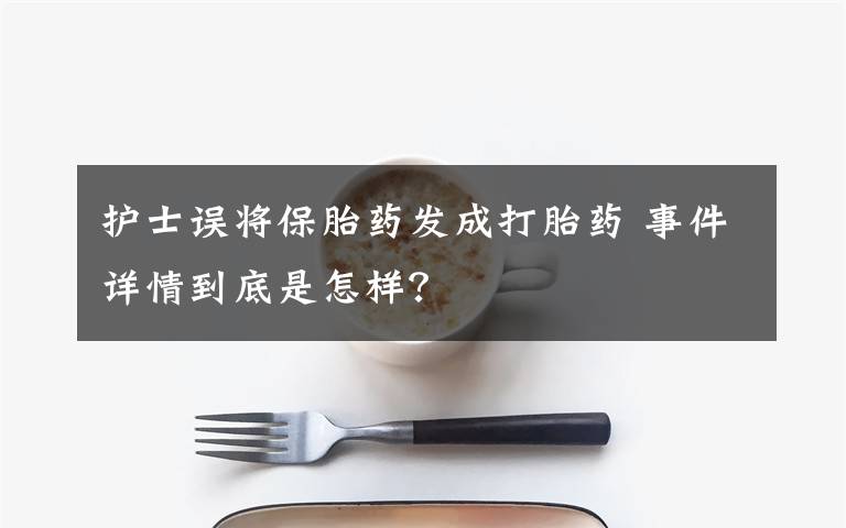 护士误将保胎药发成打胎药 事件详情到底是怎样？