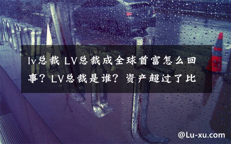 lv总裁 LV总裁成全球首富怎么回事？LV总裁是谁？资产超过了比尔盖茨