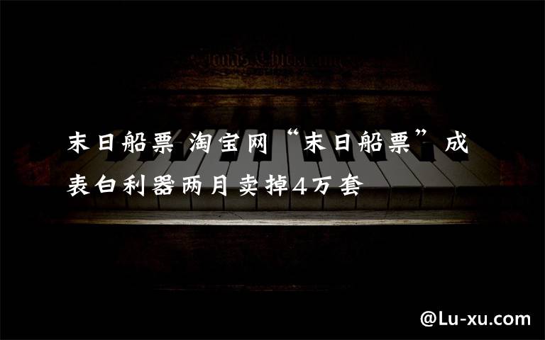 末日船票 淘宝网“末日船票”成表白利器两月卖掉4万套