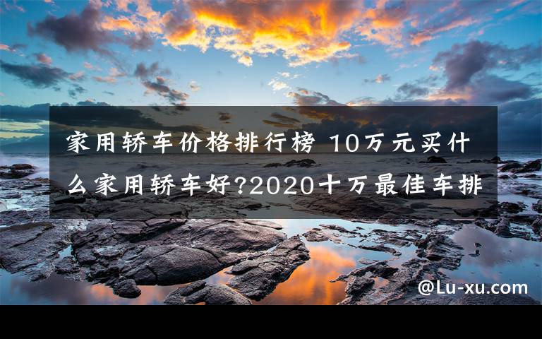 家用轿车价格排行榜 10万元买什么家用轿车好?2020十万最佳车排行榜