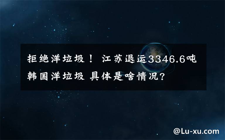 拒绝洋垃圾！ 江苏退运3346.6吨韩国洋垃圾 具体是啥情况?