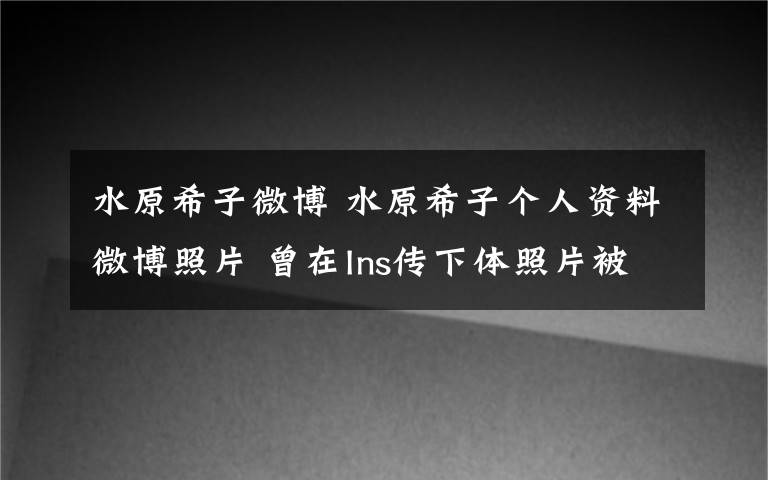 水原希子微博 水原希子个人资料微博照片 曾在Ins传下体照片被批恶心