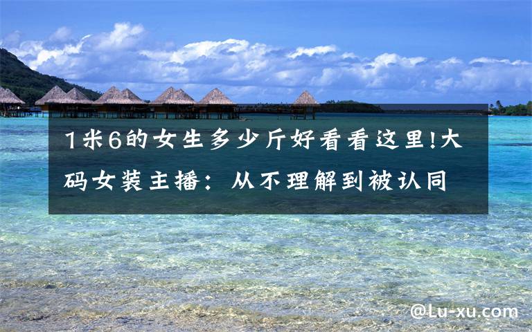 1米6的女生多少斤好看看这里!大码女装主播：从不理解到被认同，做直播是一件快乐的事