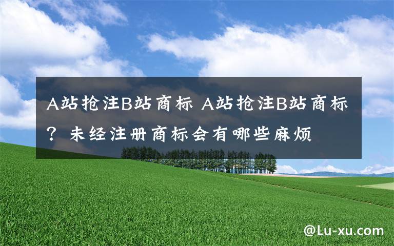 A站抢注B站商标 A站抢注B站商标？未经注册商标会有哪些麻烦