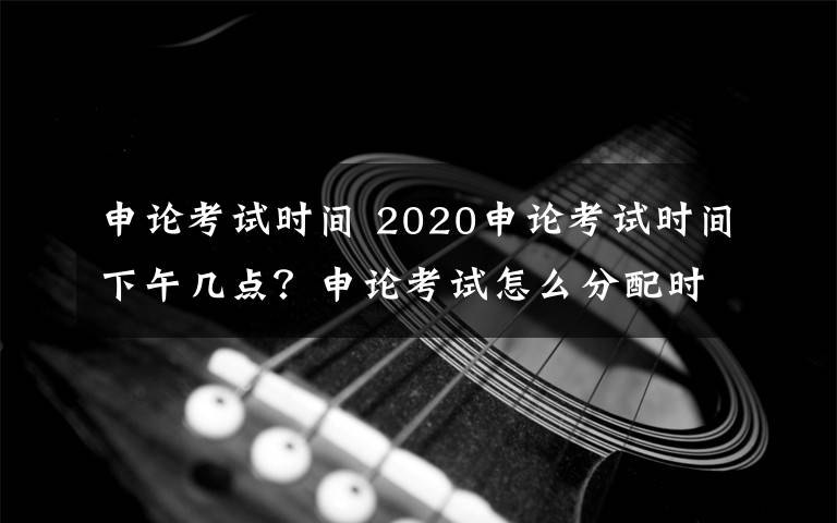 申论考试时间 2020申论考试时间下午几点？申论考试怎么分配时间考试多长