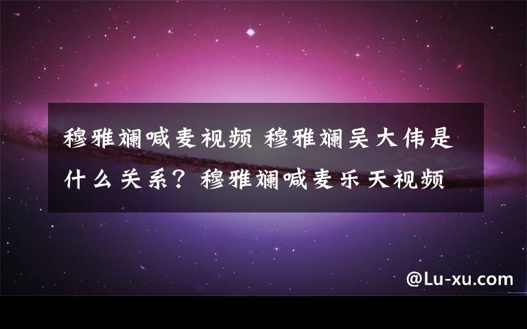 穆雅斓喊麦视频 穆雅斓吴大伟是什么关系？穆雅斓喊麦乐天视频上韩国电视台