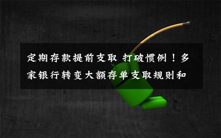 定期存款提前支取 打破惯例！多家银行转变大额存单支取规则和转让方法，可以提前支取