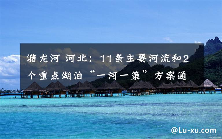 潴龙河 河北：11条主要河流和2个重点湖泊“一河一策”方案通过技术审查