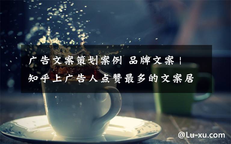 广告文案策划案例 品牌文案 | 知乎上广告人点赞最多的文案居然是 ...