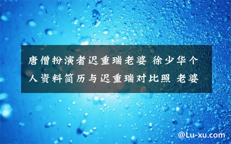 唐僧扮演者迟重瑞老婆 徐少华个人资料简历与迟重瑞对比照 老婆女儿近况