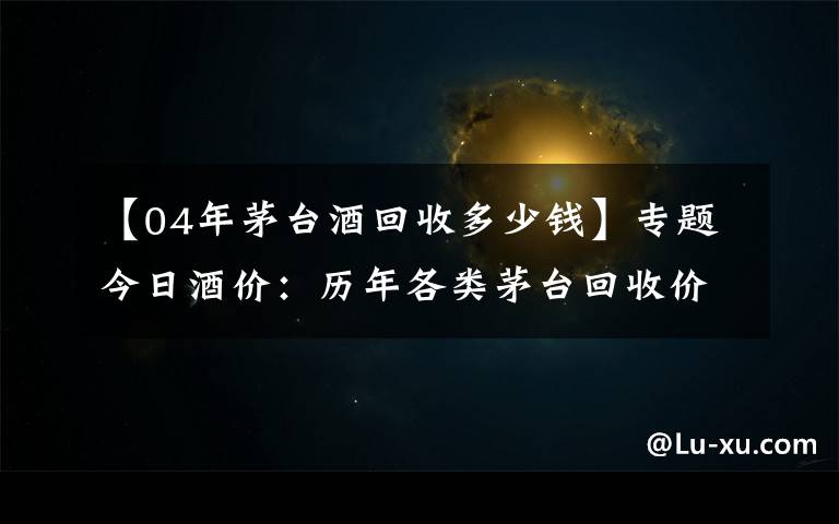 【04年茅台酒回收多少钱】专题今日酒价：历年各类茅台回收价格8月2日