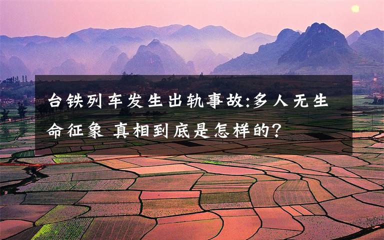 台铁列车发生出轨事故:多人无生命征象 真相到底是怎样的？