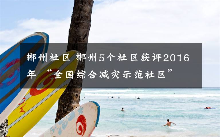 郴州社区 郴州5个社区获评2016年 “全国综合减灾示范社区”