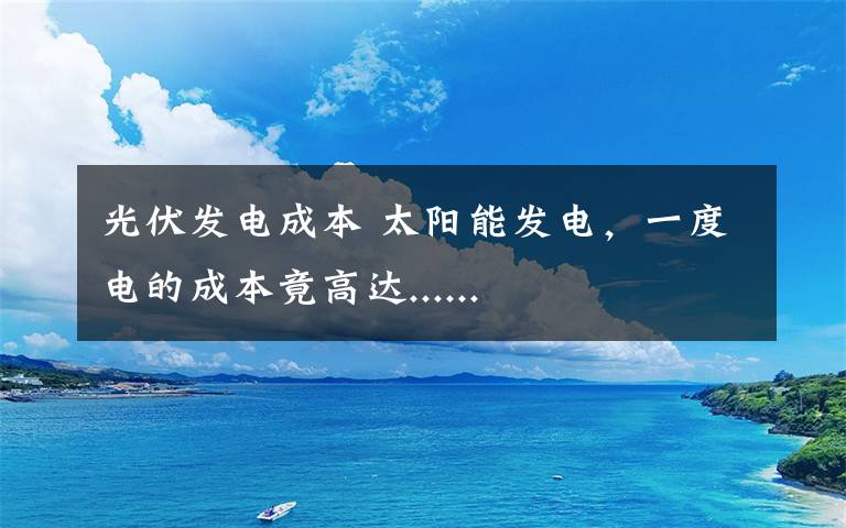 光伏发电成本 太阳能发电，一度电的成本竟高达......