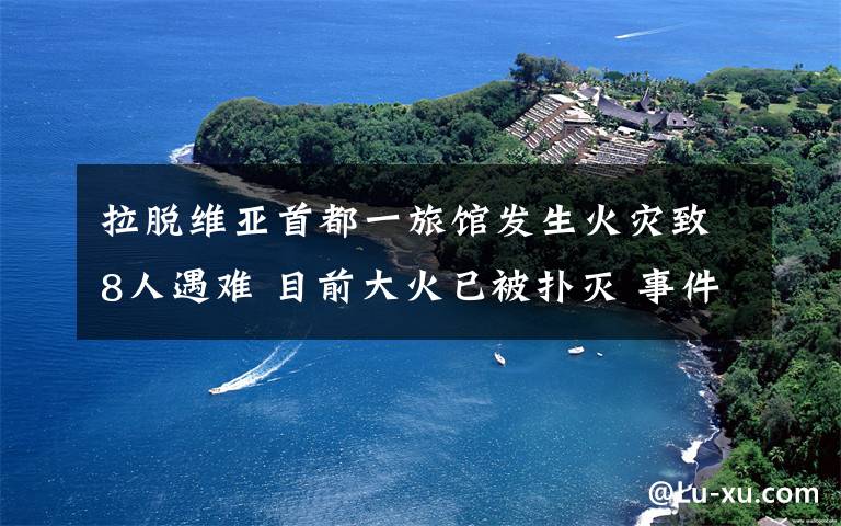 拉脱维亚首都一旅馆发生火灾致8人遇难 目前大火已被扑灭 事件的真相是什么？