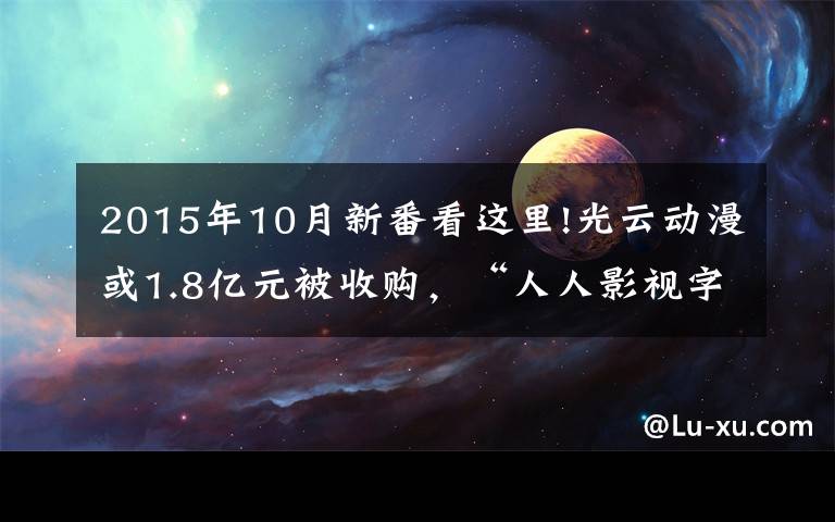 2015年10月新番看这里!光云动漫或1.8亿元被收购，“人人影视字幕组”14人被捕