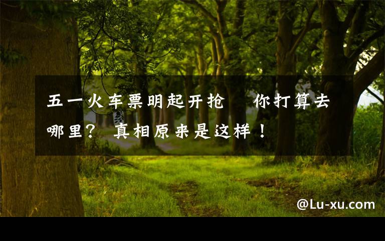 五一火车票明起开抢  你打算去哪里？ 真相原来是这样！