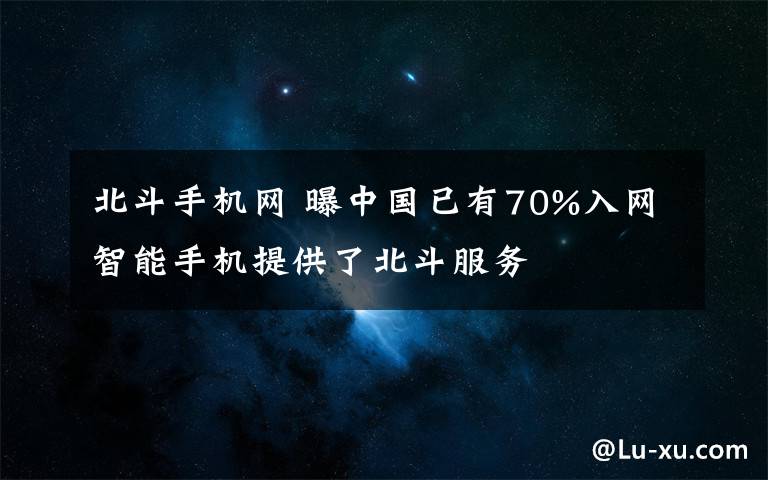 北斗手机网 曝中国已有70%入网智能手机提供了北斗服务