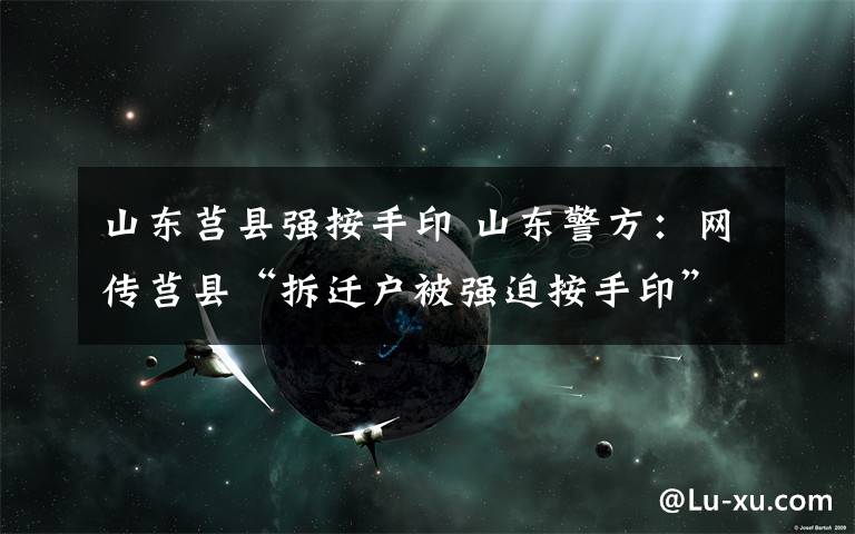 山东莒县强按手印 山东警方：网传莒县“拆迁户被强迫按手印”视频为谣言