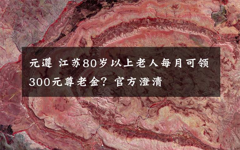 元遵 江苏80岁以上老人每月可领300元尊老金？官方澄清