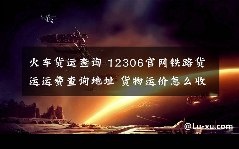 火车货运查询 12306官网铁路货运运费查询地址 货物运价怎么收费多少钱查询