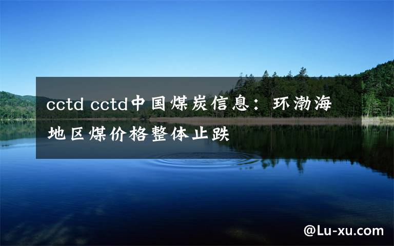 cctd cctd中国煤炭信息：环渤海地区煤价格整体止跌