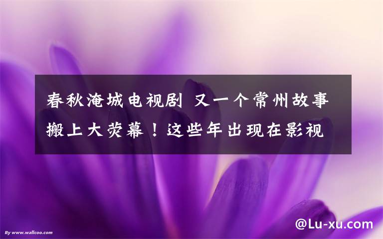 春秋淹城电视剧 又一个常州故事搬上大荧幕！这些年出现在影视剧中的常州美景可真不少！