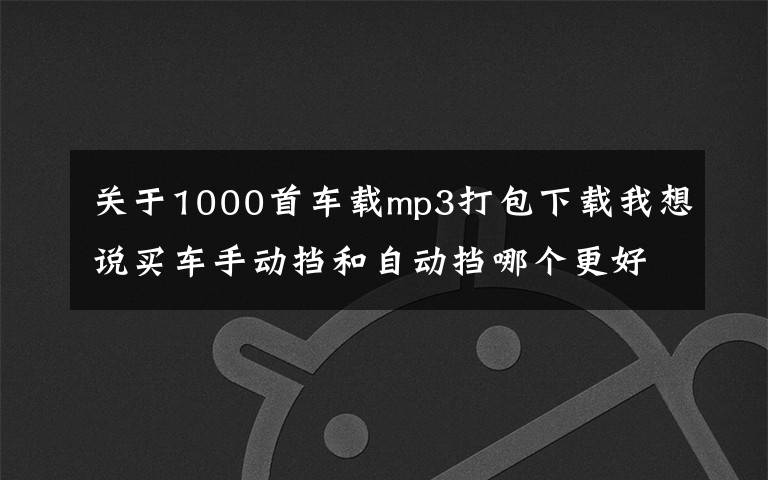 关于1000首车载mp3打包下载我想说买车手动挡和自动挡哪个更好，附：车载歌曲500首下载打包地址