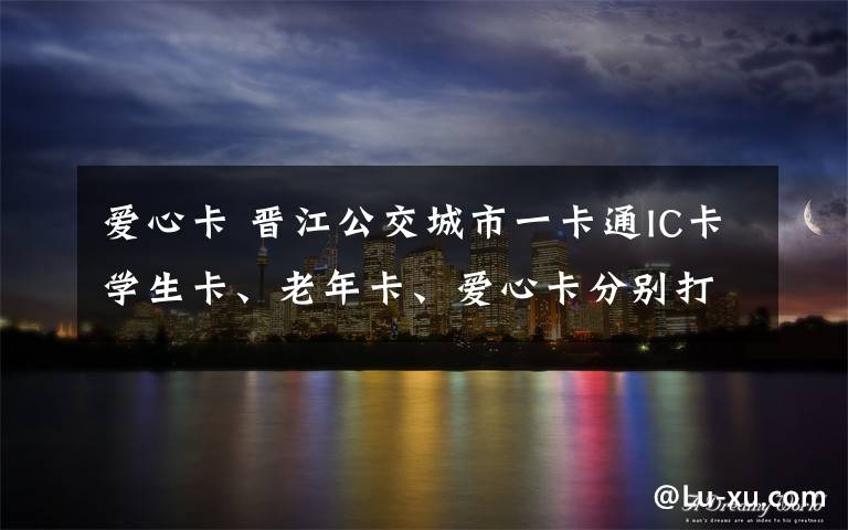 爱心卡 晋江公交城市一卡通IC卡学生卡、老年卡、爱心卡分别打几折？